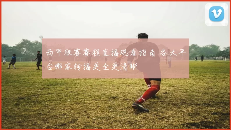 西甲联赛赛程直播观看指南 各大平台哪家转播更全更清晰