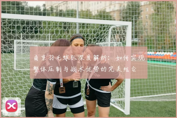 南京羽毛球队深度解析：如何实现整体压制与战术优势的完美结合