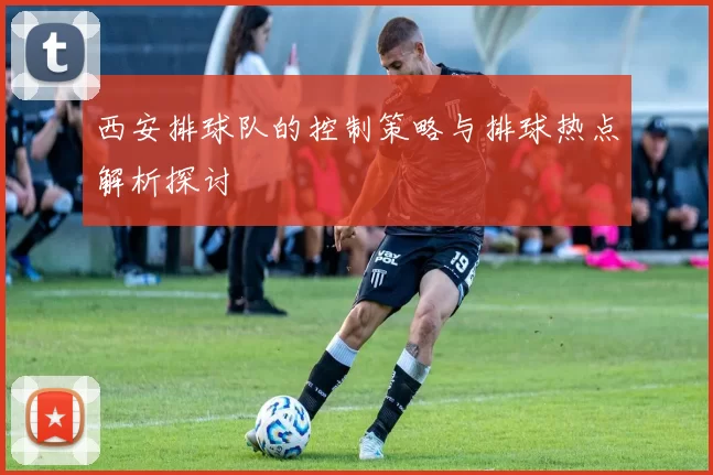 西安排球队的控制策略与排球热点解析探讨