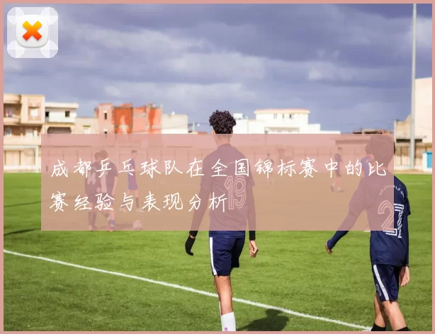成都乒乓球队在全国锦标赛中的比赛经验与表现分析