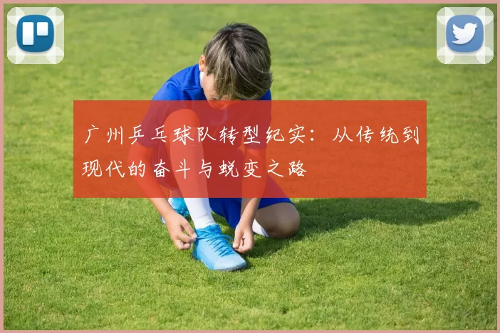 广州乒乓球队转型纪实：从传统到现代的奋斗与蜕变之路