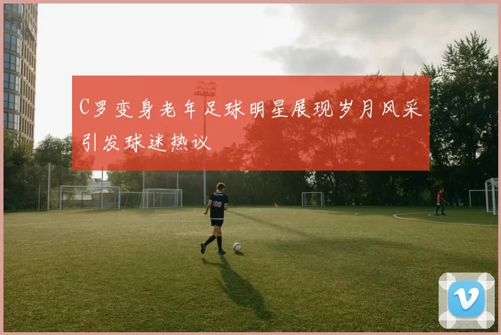 C罗变身老年足球明星展现岁月风采引发球迷热议