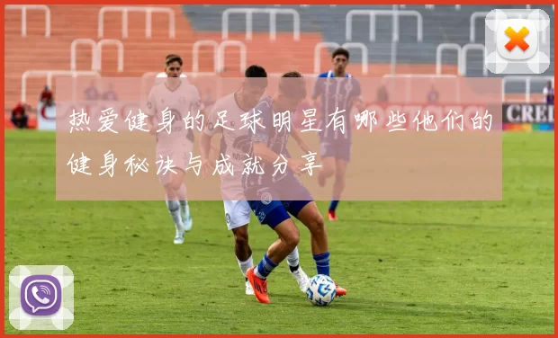 热爱健身的足球明星有哪些他们的健身秘诀与成就分享