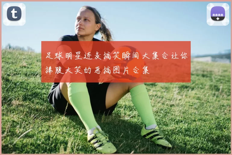 足球明星连麦搞笑瞬间大集合让你捧腹大笑的恶搞图片合集