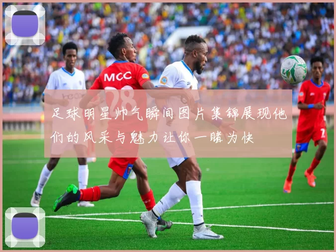 足球明星帅气瞬间图片集锦展现他们的风采与魅力让你一睹为快