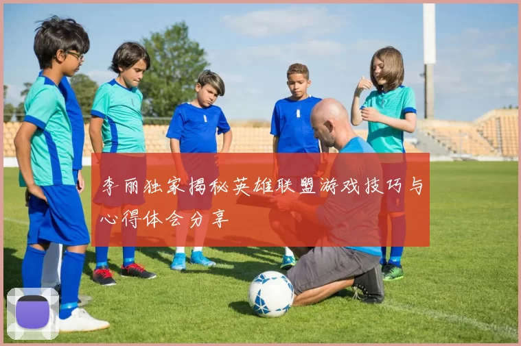 李丽独家揭秘英雄联盟游戏技巧与心得体会分享