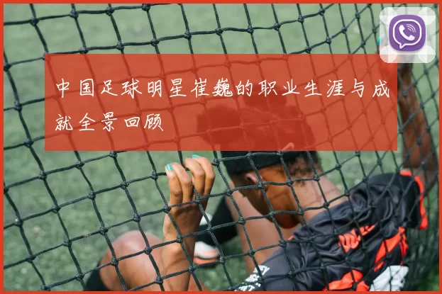 中国足球明星崔巍的职业生涯与成就全景回顾