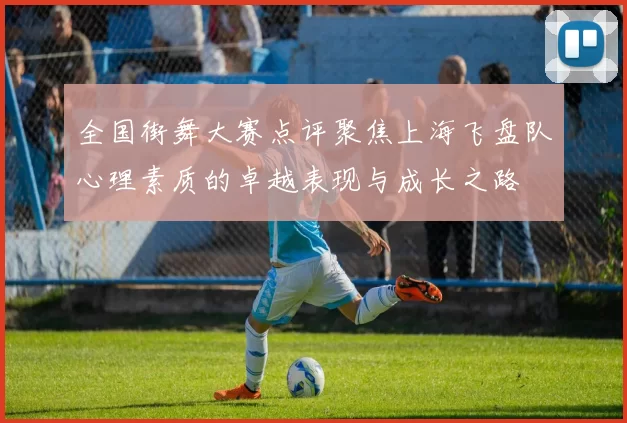 全国街舞大赛点评聚焦上海飞盘队心理素质的卓越表现与成长之路