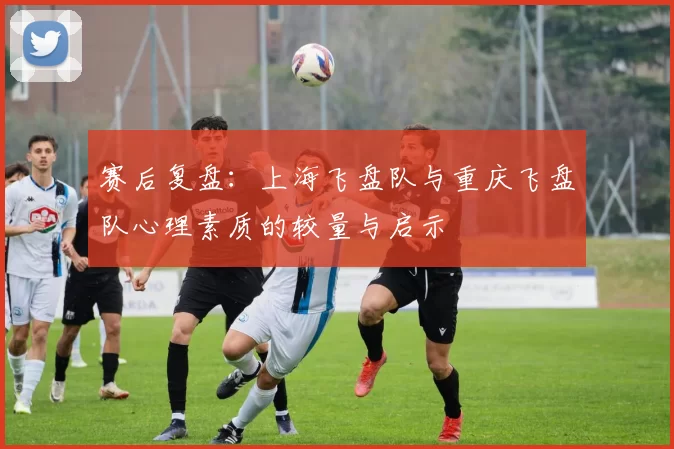 赛后复盘：上海飞盘队与重庆飞盘队心理素质的较量与启示