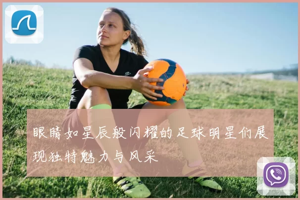 眼睛如星辰般闪耀的足球明星们展现独特魅力与风采