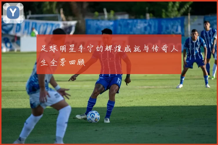 足球明星李宁的辉煌成就与传奇人生全景回顾