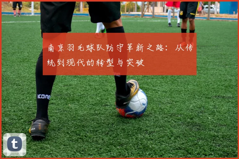 南京羽毛球队防守革新之路：从传统到现代的转型与突破