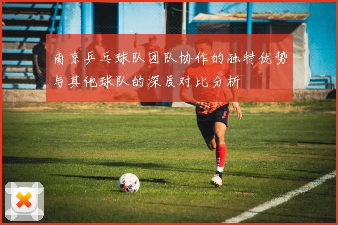 南京乒乓球队团队协作的独特优势与其他球队的深度对比分析