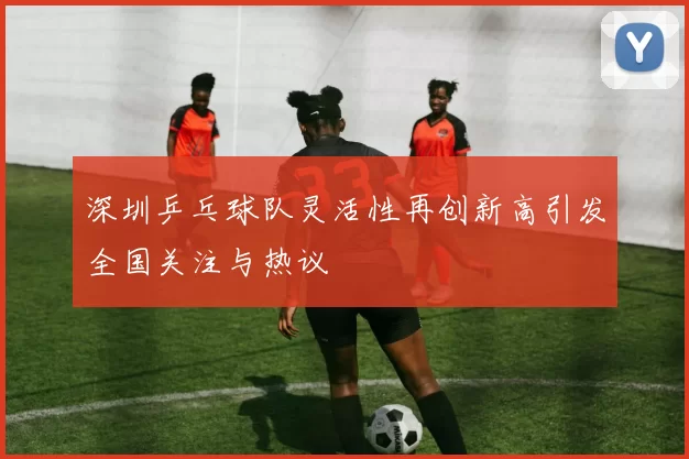 深圳乒乓球队灵活性再创新高引发全国关注与热议
