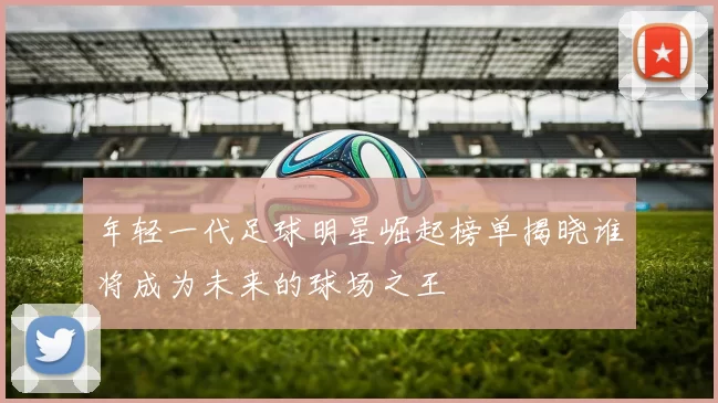 年轻一代足球明星崛起榜单揭晓谁将成为未来的球场之王