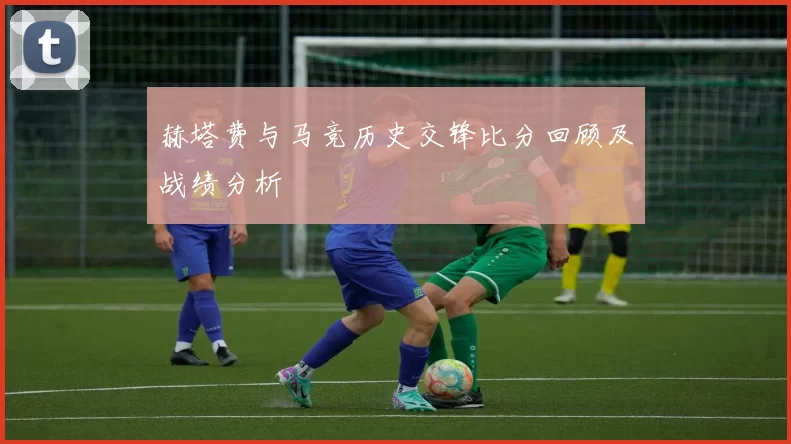 赫塔费与马竞历史交锋比分回顾及战绩分析