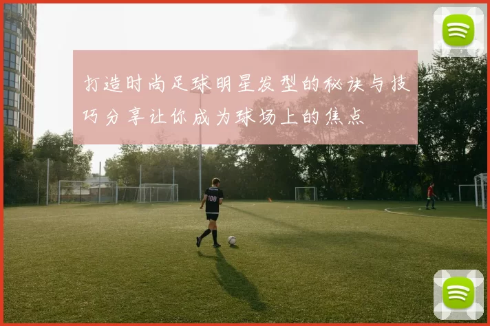 打造时尚足球明星发型的秘诀与技巧分享让你成为球场上的焦点
