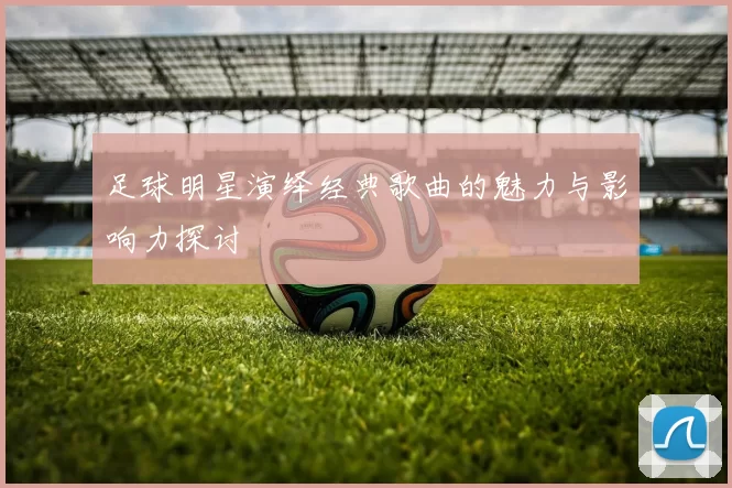 足球明星演绎经典歌曲的魅力与影响力探讨