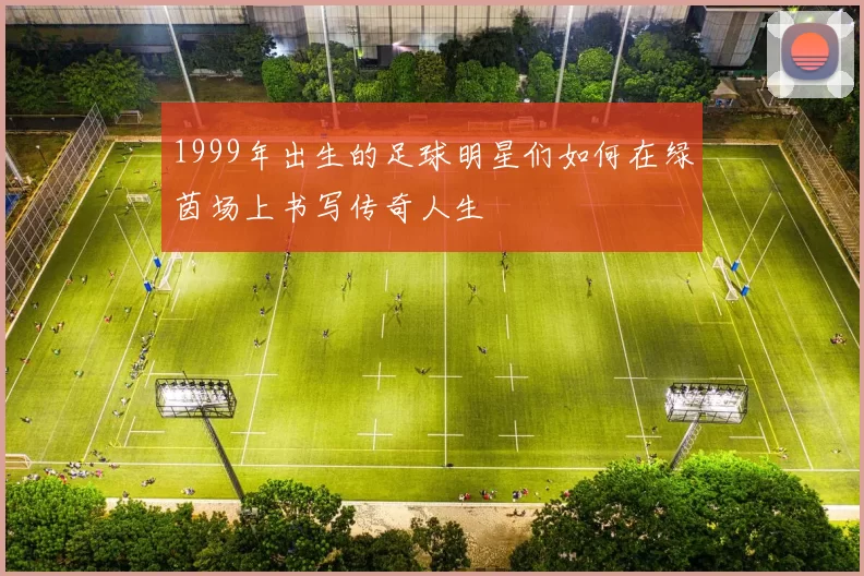 1999年出生的足球明星们如何在绿茵场上书写传奇人生