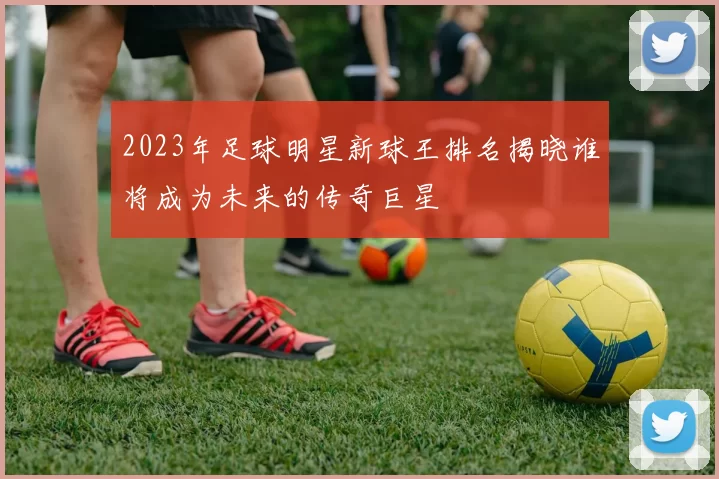 2023年足球明星新球王排名揭晓谁将成为未来的传奇巨星