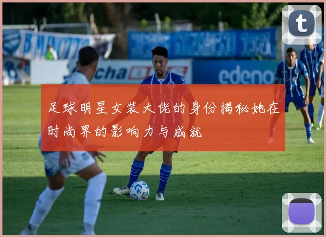 足球明星女装大佬的身份揭秘她在时尚界的影响力与成就