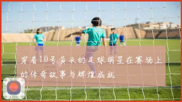 穿着10号黄衣的足球明星在赛场上的传奇故事与辉煌成就