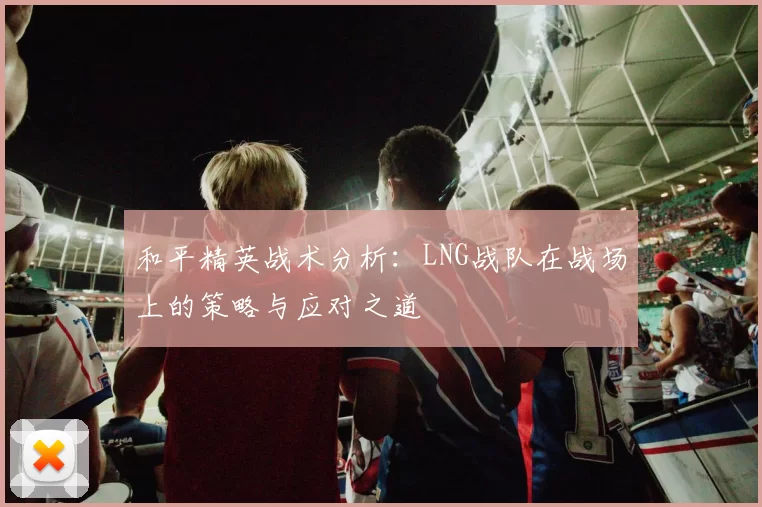 和平精英战术分析：LNG战队在战场上的策略与应对之道