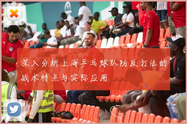 深入分析上海乒乓球队防反打法的战术特点与实际应用