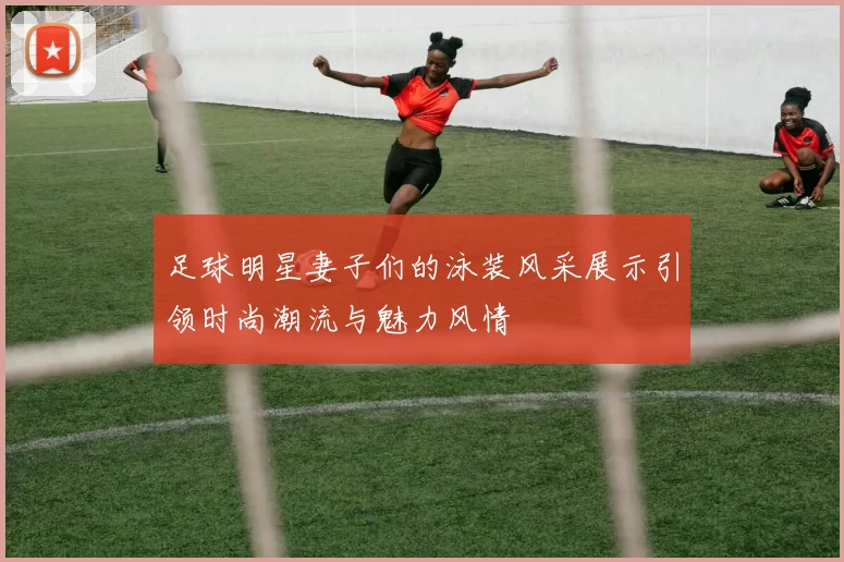 足球明星妻子们的泳装风采展示引领时尚潮流与魅力风情