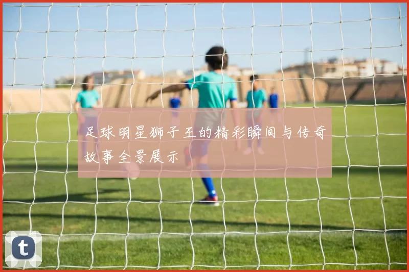 足球明星狮子王的精彩瞬间与传奇故事全景展示