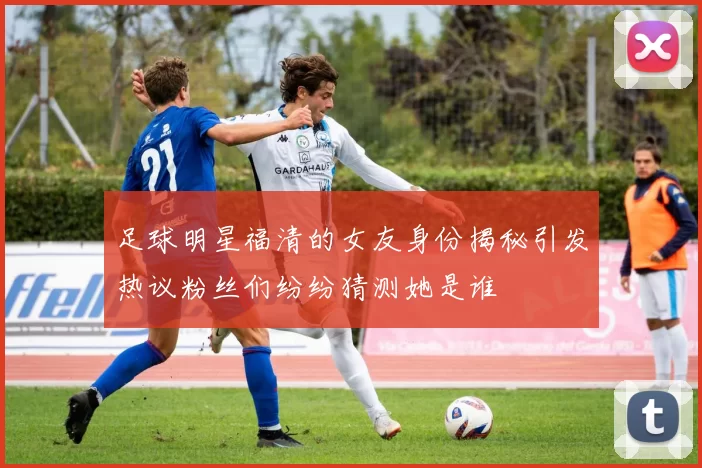 足球明星福清的女友身份揭秘引发热议粉丝们纷纷猜测她是谁