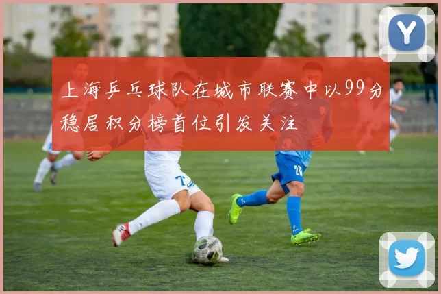 上海乒乓球队在城市联赛中以99分稳居积分榜首位引发关注