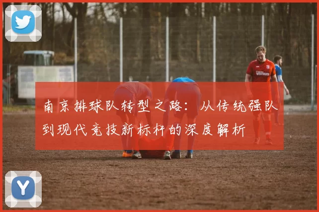 南京排球队转型之路：从传统强队到现代竞技新标杆的深度解析