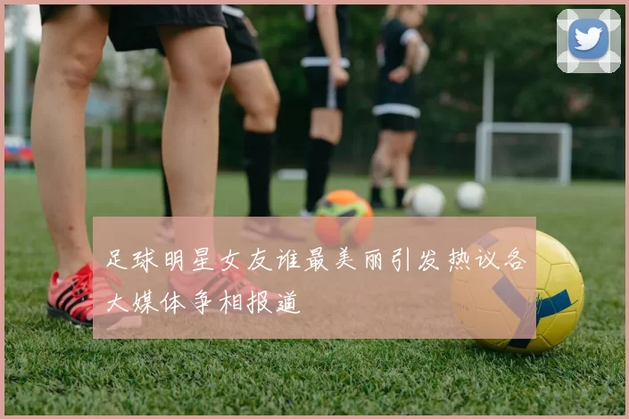 足球明星女友谁最美丽引发热议各大媒体争相报道