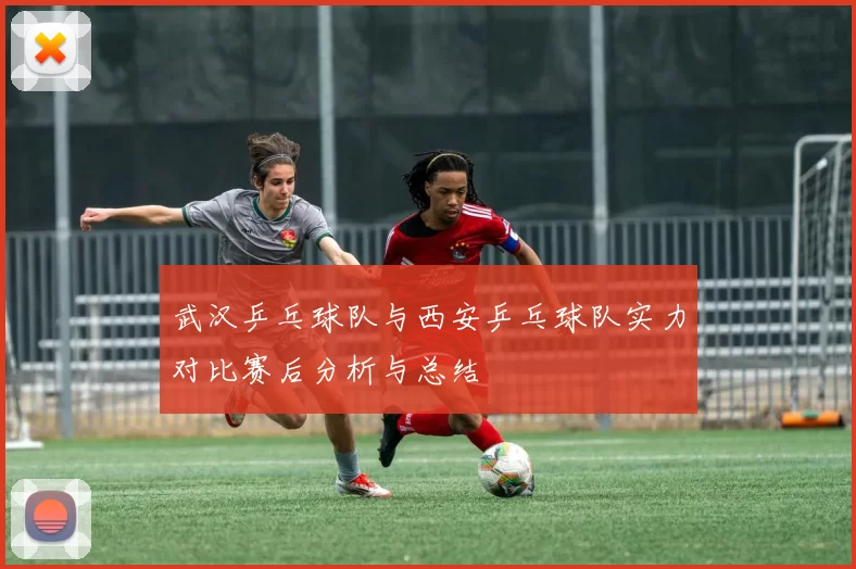 武汉乒乓球队与西安乒乓球队实力对比赛后分析与总结