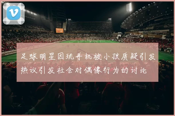 足球明星因玩手机被小孩质疑引发热议引发社会对偶像行为的讨论