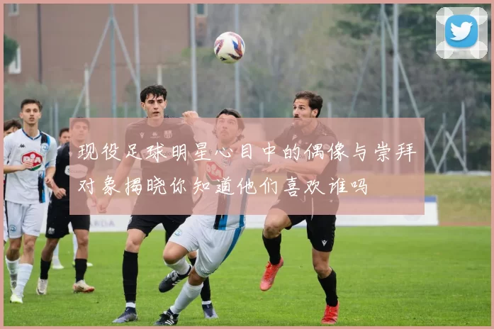 现役足球明星心目中的偶像与崇拜对象揭晓你知道他们喜欢谁吗