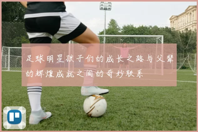 足球明星孩子们的成长之路与父辈的辉煌成就之间的奇妙联系