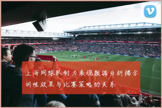 上海网球队耐力表现数据分析揭示训练效果与比赛策略的关系