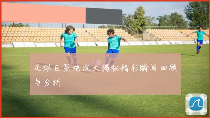 足球巨星绝技大揭秘精彩瞬间回顾与分析