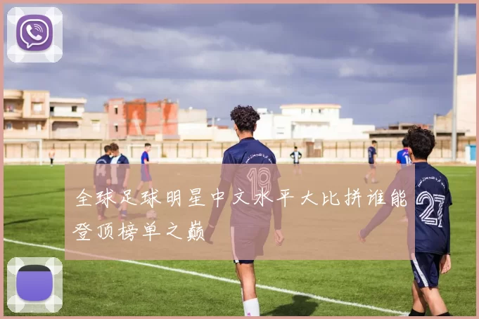 全球足球明星中文水平大比拼谁能登顶榜单之巅
