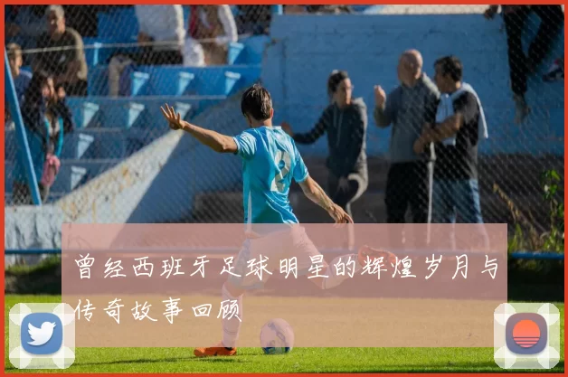 曾经西班牙足球明星的辉煌岁月与传奇故事回顾