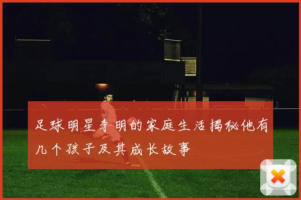 足球明星李明的家庭生活揭秘他有几个孩子及其成长故事