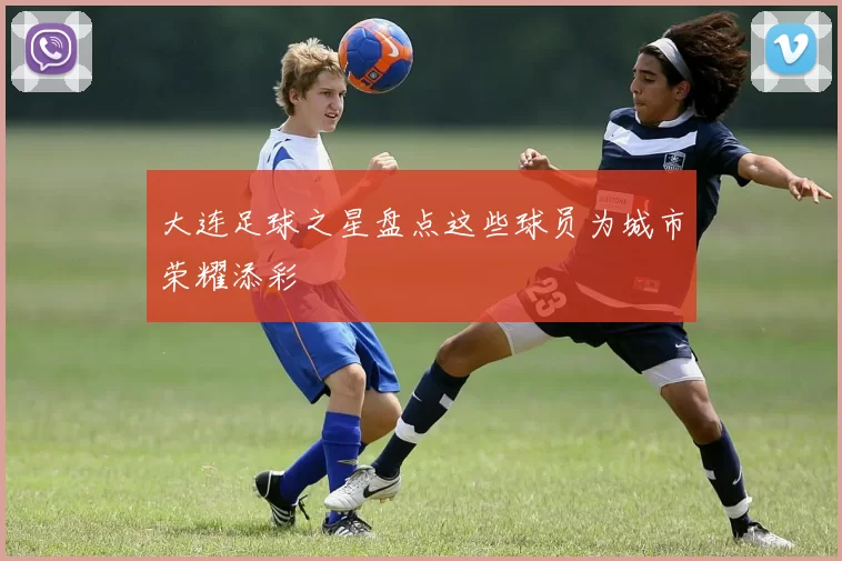 大连足球之星盘点这些球员为城市荣耀添彩