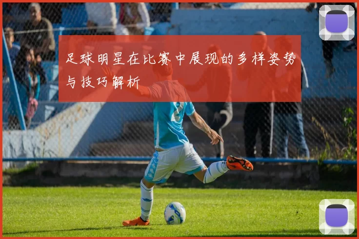 足球明星在比赛中展现的多样姿势与技巧解析