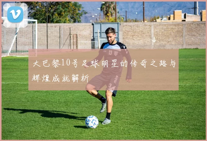 大巴黎10号足球明星的传奇之路与辉煌成就解析