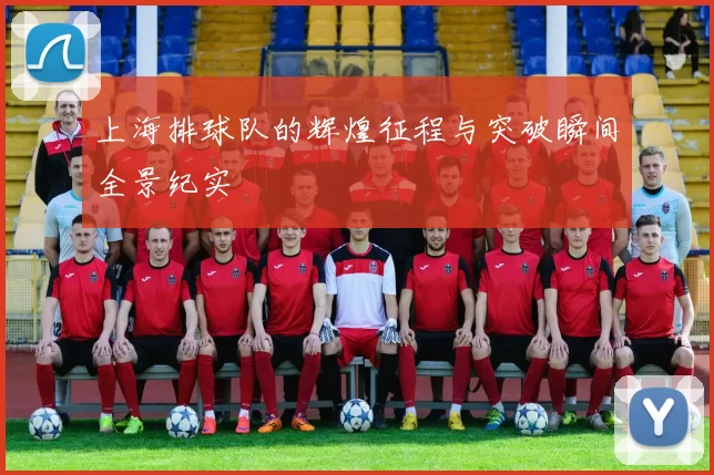 上海排球队的辉煌征程与突破瞬间全景纪实