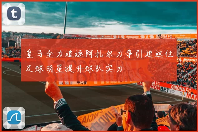 皇马全力追逐阿扎尔力争引进这位足球明星提升球队实力