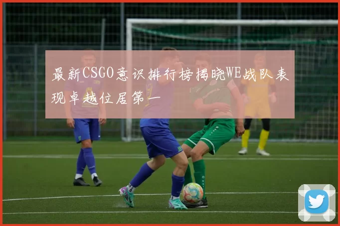 最新CSGO意识排行榜揭晓WE战队表现卓越位居第一