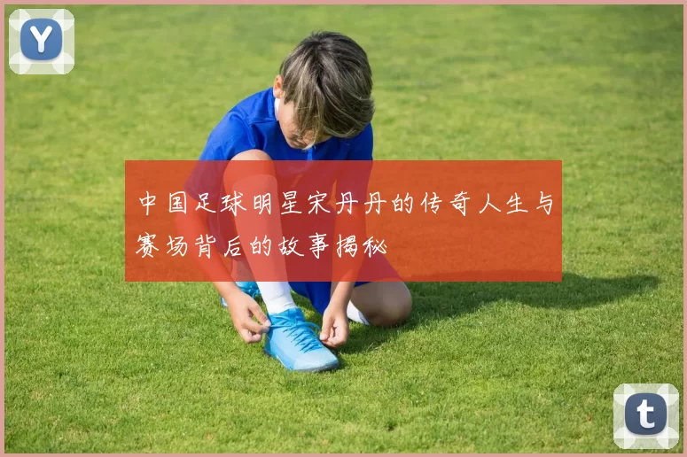 中国足球明星宋丹丹的传奇人生与赛场背后的故事揭秘